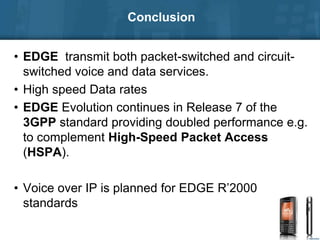 Conclusion
• EDGE transmit both packet-switched and circuit-
switched voice and data services.
• High speed Data rates
• EDGE Evolution continues in Release 7 of the
3GPP standard providing doubled performance e.g.
to complement High-Speed Packet Access
(HSPA).
• Voice over IP is planned for EDGE R’2000
standards
 