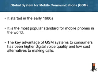 Global System for Mobile Communications (GSM)
• It started in the early 1980s
• It is the most popular standard for mobile phones in
the world.
• The key advantage of GSM systems to consumers
has been higher digital voice quality and low cost
alternatives to making calls,
 
