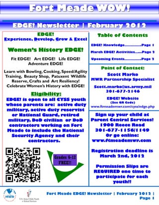 Fort Meade WOW!
   EDGE! Newsletter | February 2012
               EDGE!                      Table of Contents
Experience, Develop, Grow & Excel
                                       EDGE! Knowledge…………….Page 1
 Women’s History EDGE!                 March EDGE! Activities…...Page 2

   Fit EDGE! Art EDGE! Life EDGE!      Upcoming Events…………….Page 2
          Adventure EDGE!
                                               Point of Contact:
Learn with Bowling, Cooking, Speed/Agility
Training, Beauty Shop, Patuxent Wildlife          Scott Marko
   Reserve, Crafts and Art Resiliency!     MWR Partnership Specialist
 Celebrate Women’s History with EDGE!       Scott.marko@us.army.mil
                                              301-677-2146
            Eligibility:
EDGE! is open to all CYSS youth                EDGE! Website
                                                (See QR Code)
whose parents are: active duty         www.ftmeademwr.com/cyss/edge.php
military, active duty reservist
  or National Guard, retired            Sign up your child at
 military, DoD civilian or DoD         Parent Central Services!
 contractors working on Fort              1900 Reece Road
Meade to include the National           301-677-1156/1149
  Security Agency and their                 Or go online:
         contractors.                  www.ftmeademwr.com

                                        Registration deadline is
                       Grades 6-12         March 2nd, 2012
                         FREE!!
                                          Permission Slips are
                                         REQUIRED one time to
                                          participate for each
                                                youth!!

                   Fort Meade EDGE! Newsletter | February 2012 |
                                                          Page 1
 