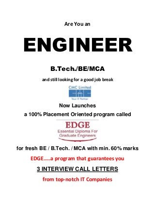 Are You an



  ENGINEER
             B.Tech./BE/MCA
         and still looking for a good job break




                  Now Launches
  a 100% Placement Oriented program called




for fresh BE / B.Tech. / MCA with min. 60% marks
     EDGE…..a program that guarantees you
        3 INTERVIEW CALL LETTERS
          from top-notch IT Companies
 