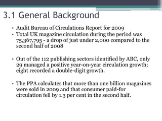 3.1 General Background
• Audit Bureau of Circulations Report for 2009
• Total UK magazine circulation during the period was
75,367,795 - a drop of just under 2,000 compared to the
second half of 2008
• Out of the 112 publishing sectors identified by ABC, only
29 managed a positive year-on-year circulation growth;
eight recorded a double-digit growth.
• The PPA calculates that more than one billion magazines
were sold in 2009 and that consumer paid-for
circulation fell by 1.3 per cent in the second half.
 