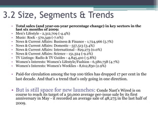 3.2 Size, Segments & Trends
• Total sales (and year-on-year percentage change) in key sectors in the
last six months of 2009:
• Men's Lifestyle - 2,312,709 (-4.4%)
• Music: Rock - 570,349 (-7.0%)
• News & Current Affairs: Business & Finance - 1,724,966 (5.7%)
• News & Current Affairs: Domestic - 557,513 (3.4%)
• News & Current Affairs: International - 829,273 (0.0%)
• News & Current Affairs: Science - 151,324 (-9.2%)
• TV Listings: Radio & TV Guides - 4,845,410 (-5.8%)
• Women's Interests: Women's Lifestyle/Fashion - 6,580,758 (4.7%)
• Women's Interests: Women's Weeklies - 8,612,830 (2.9%)
• Paid-for circulation among the top 100 titles has dropped 17 per cent in the
last decade. And that's a trend that's only going in one direction.
• But is still space for new launches: Conde Nast's Wired is on
course to reach its target of a 50,000 average per-issue sale by its first
anniversary in May - it recorded an average sale of 48,275 in the last half of
2009.
 