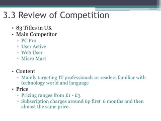 3.3 Review of Competition
• 83 Titles in UK
• Main Competitor
▫ PC Pro
▫ User Active
▫ Web User
▫ Micro Mart
• Content
▫ Mainly targeting IT professionals or readers familiar with
technology world and language
• Price
▫ Pricing ranges from £1 - £3
▫ Subscription charges around 6p first 6 months and then
almost the same price.
 