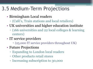 3.5 Medium-Term Projections
• Birmingham Local readers
▫ (Café’s, Train stations and local retailers)
• UK universities and higher education institute
▫ (166 universities and 22 local colleges & learning
centers)
• IT service providers
 (25,000 IT service providers throughout UK)
• Future Projections
▫ Expanding to London local readers
▫ Other products retail stores
▫ Increasing subscription to 30,000
 