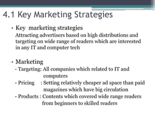 4.1 Key Marketing Strategies
• Key marketing strategies
Attracting advertisers based on high distributions and
targeting on wide range of readers which are interested
in any IT and computer tech
• Marketing
- Targeting: All companies which related to IT and
computers
- Pricing : Setting relatively cheaper ad space than paid
magazines which have big circulation
- Products : Contents which covered wide range readers
from beginners to skilled readers
 