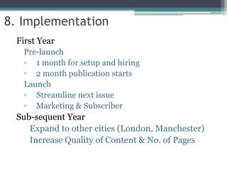 First Year
Pre-launch
▫ 1 month for setup and hiring
▫ 2 month publication starts
Launch
▫ Streamline next issue
▫ Marketing & Subscriber
Sub-sequent Year
Expand to other cities (London, Manchester)
Increase Quality of Content & No. of Pages
8. Implementation
 
