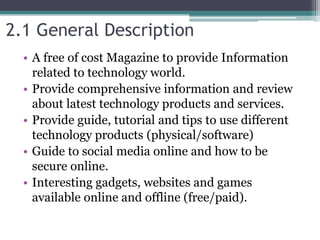 2.1 General Description
• A free of cost Magazine to provide Information
related to technology world.
• Provide comprehensive information and review
about latest technology products and services.
• Provide guide, tutorial and tips to use different
technology products (physical/software)
• Guide to social media online and how to be
secure online.
• Interesting gadgets, websites and games
available online and offline (free/paid).
 