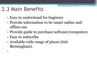2.3 Main Benefits
• Easy to understand for beginner
• Provide information to be smart online and
offline use
• Provide guide to purchase software/computers
• Easy to subscribe
• Available wide range of places (init.
Birmingham)
•
 