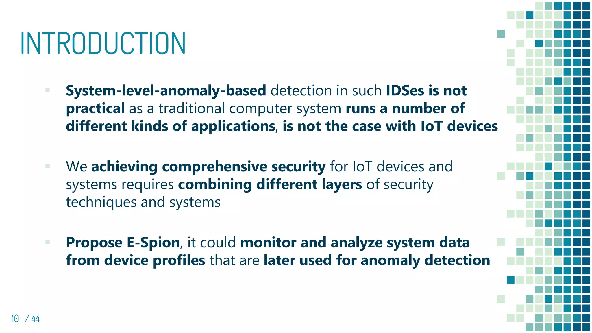 INTRODUCTION
▪ System-level-anomaly-based detection in such IDSes is not
practical as a traditional computer system runs a number of
different kinds of applications, is not the case with IoT devices
▪ We achieving comprehensive security for IoT devices and
systems requires combining different layers of security
techniques and systems
▪ Propose E-Spion, it could monitor and analyze system data
from device profiles that are later used for anomaly detection
10 / 44
 