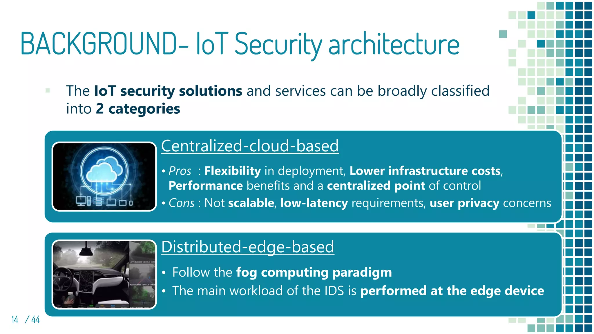 BACKGROUND- IoT Security architecture
▪ The IoT security solutions and services can be broadly classified
into 2 categories
14 / 44
Centralized-cloud-based
• Pros : Flexibility in deployment, Lower infrastructure costs,
Performance benefits and a centralized point of control
• Cons : Not scalable, low-latency requirements, user privacy concerns
Distributed-edge-based
• Follow the fog computing paradigm
• The main workload of the IDS is performed at the edge device
 