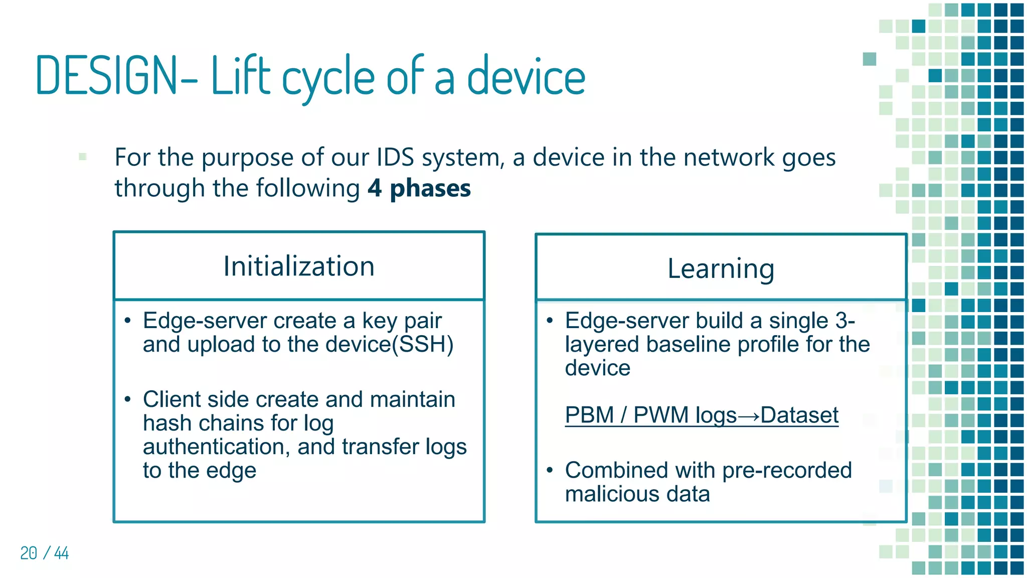 DESIGN- Lift cycle of a device
20 / 44
▪ For the purpose of our IDS system, a device in the network goes
through the following 4 phases
Initialization
• Edge-server create a key pair
and upload to the device(SSH)
• Client side create and maintain
hash chains for log
authentication, and transfer logs
to the edge
Learning
• Edge-server build a single 3-
layered baseline profile for the
device
PBM / PWM logs→Dataset
• Combined with pre-recorded
malicious data
 