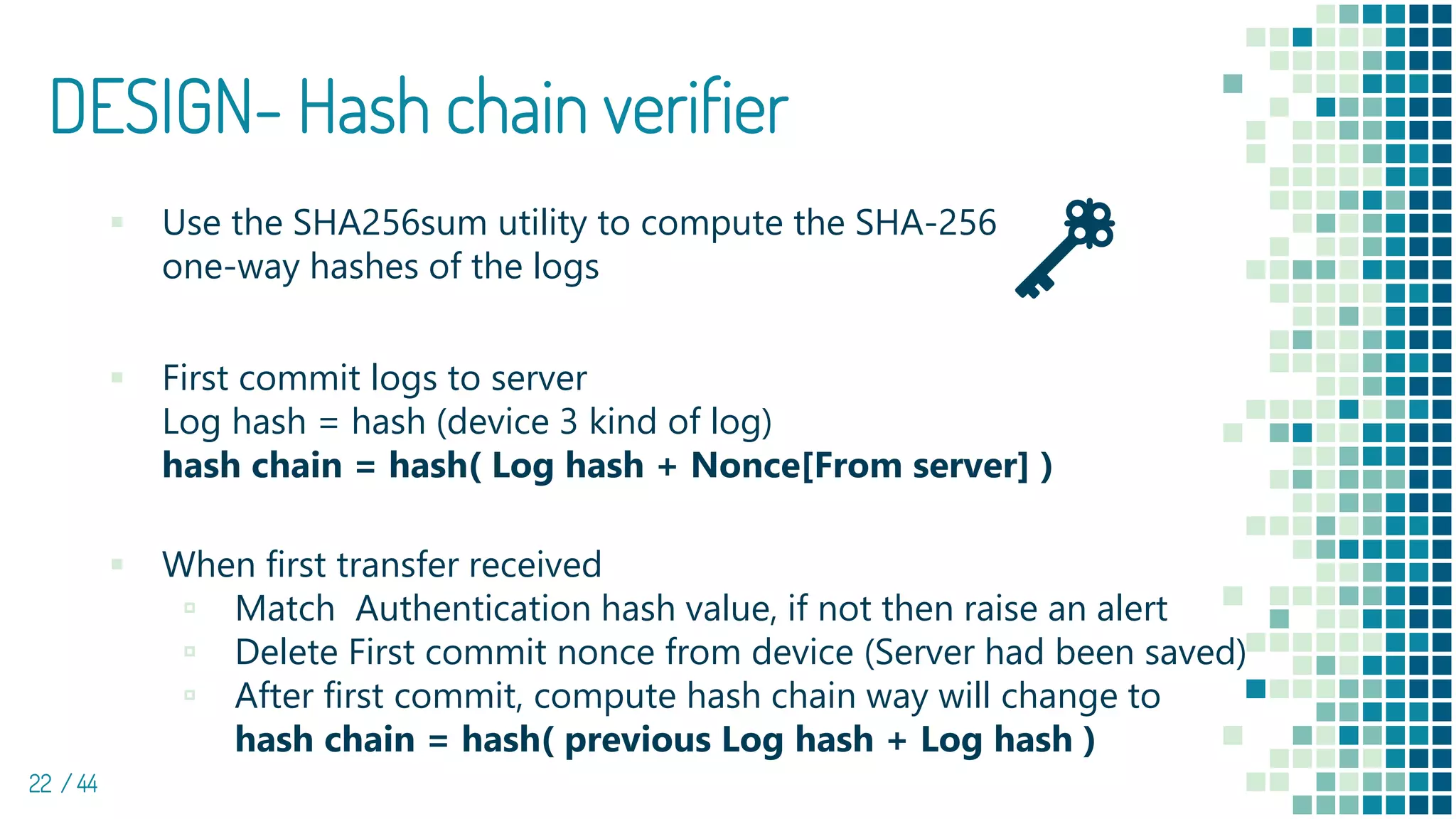 DESIGN- Hash chain verifier
22 / 44
▪ Use the SHA256sum utility to compute the SHA-256
one-way hashes of the logs
▪ First commit logs to server
Log hash = hash (device 3 kind of log)
hash chain = hash( Log hash + Nonce[From server] )
▪ When first transfer received
▫ Match Authentication hash value, if not then raise an alert
▫ Delete First commit nonce from device (Server had been saved)
▫ After first commit, compute hash chain way will change to
hash chain = hash( previous Log hash + Log hash )
 