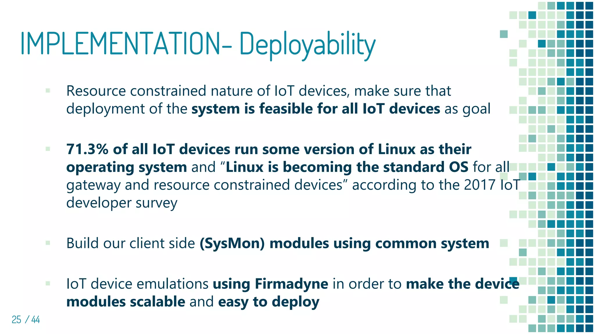 IMPLEMENTATION- Deployability
25 / 44
▪ Resource constrained nature of IoT devices, make sure that
deployment of the system is feasible for all IoT devices as goal
▪ 71.3% of all IoT devices run some version of Linux as their
operating system and “Linux is becoming the standard OS for all
gateway and resource constrained devices” according to the 2017 IoT
developer survey
▪ Build our client side (SysMon) modules using common system
▪ IoT device emulations using Firmadyne in order to make the device
modules scalable and easy to deploy
 
