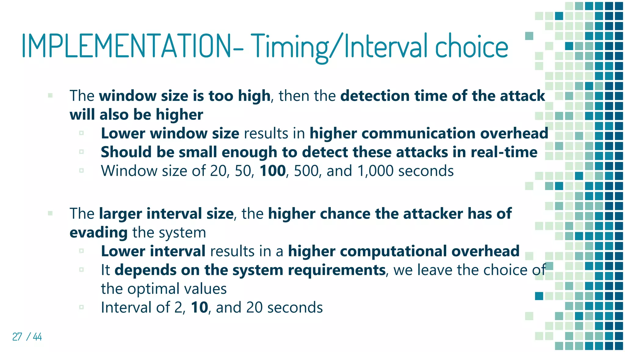 IMPLEMENTATION- Timing/Interval choice
27 / 44
▪ The window size is too high, then the detection time of the attack
will also be higher
▫ Lower window size results in higher communication overhead
▫ Should be small enough to detect these attacks in real-time
▫ Window size of 20, 50, 100, 500, and 1,000 seconds
▪ The larger interval size, the higher chance the attacker has of
evading the system
▫ Lower interval results in a higher computational overhead
▫ It depends on the system requirements, we leave the choice of
the optimal values
▫ Interval of 2, 10, and 20 seconds
 