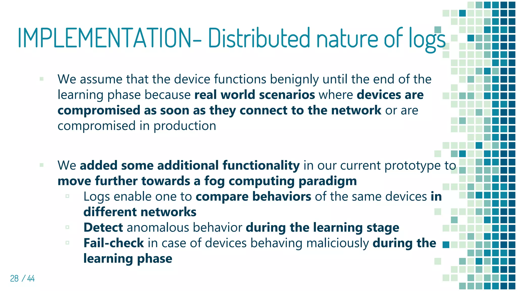 IMPLEMENTATION- Distributed nature of logs
28 / 44
▪ We assume that the device functions benignly until the end of the
learning phase because real world scenarios where devices are
compromised as soon as they connect to the network or are
compromised in production
▪ We added some additional functionality in our current prototype to
move further towards a fog computing paradigm
▫ Logs enable one to compare behaviors of the same devices in
different networks
▫ Detect anomalous behavior during the learning stage
▫ Fail-check in case of devices behaving maliciously during the
learning phase
 