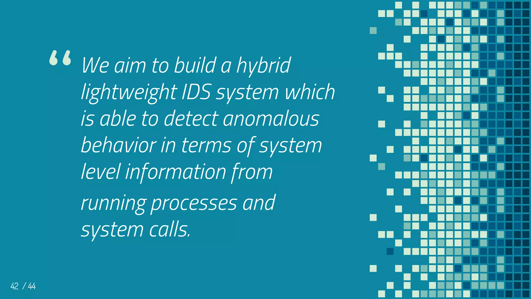 We aim to build a hybrid
lightweight IDS system which
is able to detect anomalous
behavior in terms of system
level information from
running processes and
system calls.
42
“
/ 44
 