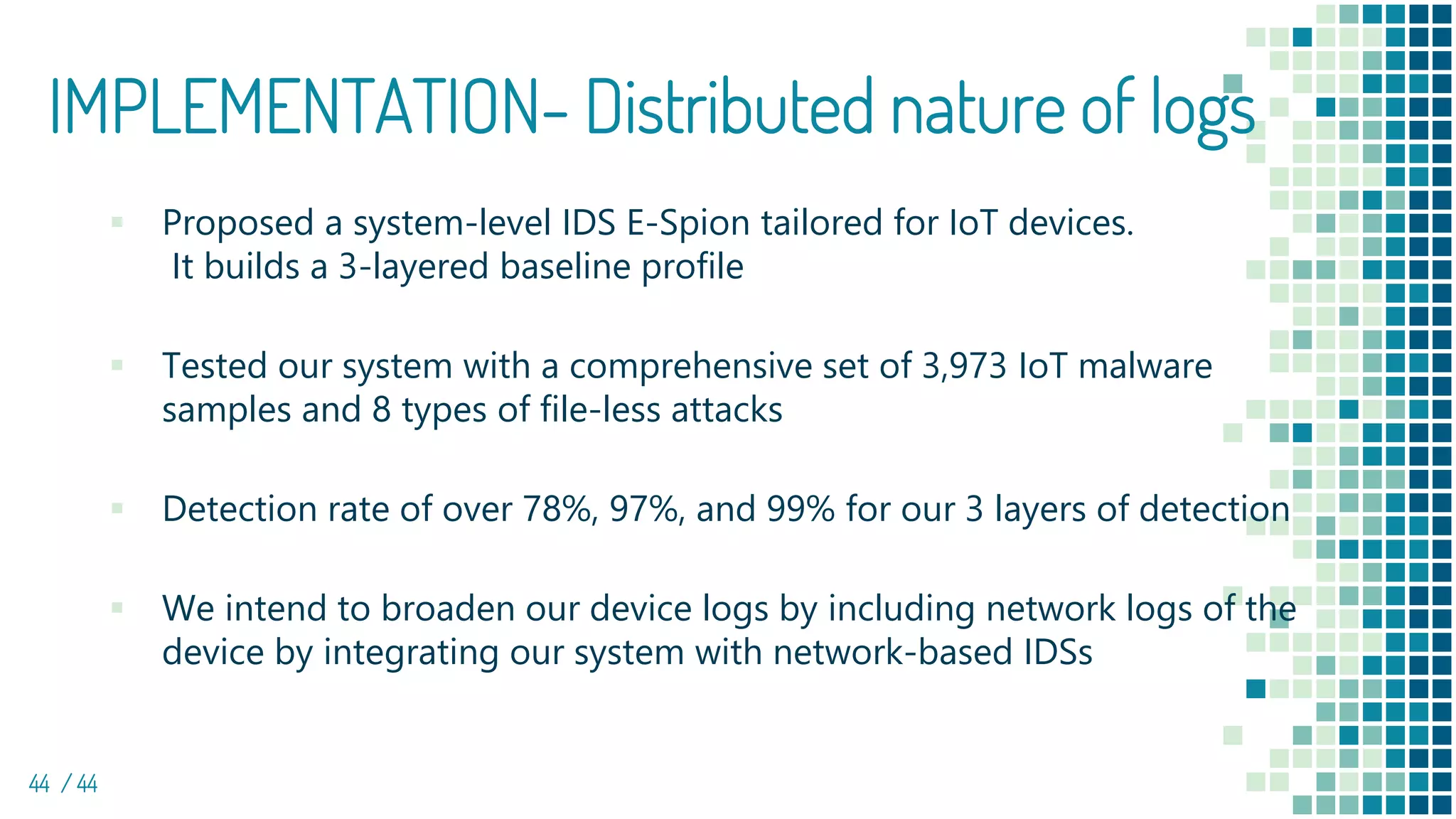 IMPLEMENTATION- Distributed nature of logs
44 / 44
▪ Proposed a system-level IDS E-Spion tailored for IoT devices.
It builds a 3-layered baseline profile
▪ Tested our system with a comprehensive set of 3,973 IoT malware
samples and 8 types of file-less attacks
▪ Detection rate of over 78%, 97%, and 99% for our 3 layers of detection
▪ We intend to broaden our device logs by including network logs of the
device by integrating our system with network-based IDSs
 