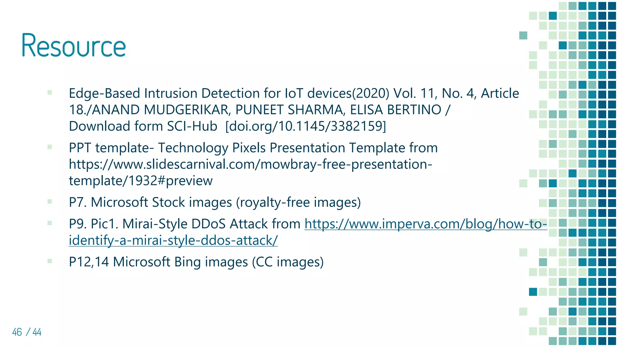Resource
▪ Edge-Based Intrusion Detection for IoT devices(2020) Vol. 11, No. 4, Article
18./ANAND MUDGERIKAR, PUNEET SHARMA, ELISA BERTINO /
Download form SCI-Hub [doi.org/10.1145/3382159]
▪ PPT template- Technology Pixels Presentation Template from
https://www.slidescarnival.com/mowbray-free-presentation-
template/1932#preview
▪ P7. Microsoft Stock images (royalty-free images)
▪ P9. Pic1. Mirai-Style DDoS Attack from https://www.imperva.com/blog/how-to-
identify-a-mirai-style-ddos-attack/
▪ P12,14 Microsoft Bing images (CC images)
46 / 44
 