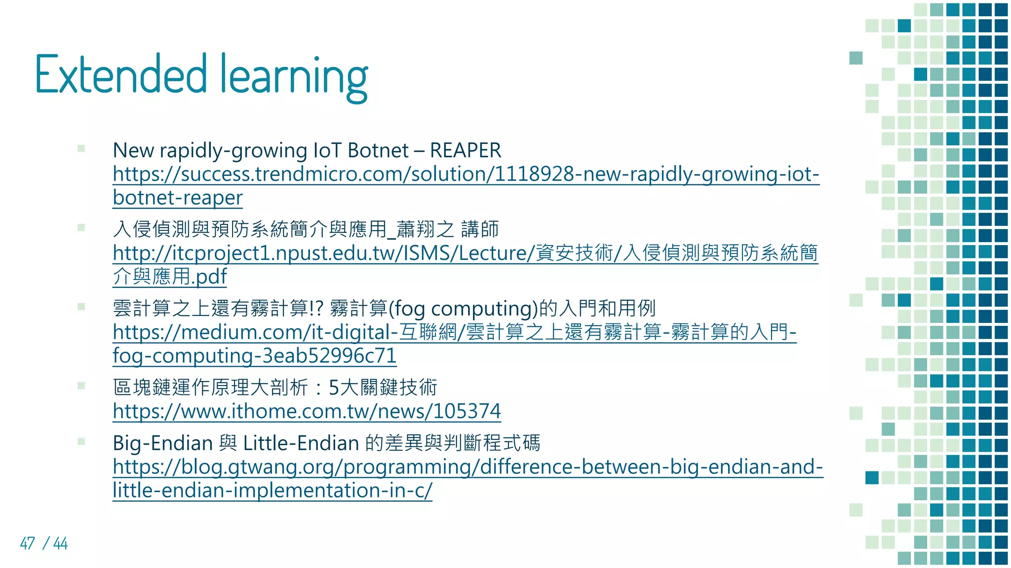 Extended learning
▪ New rapidly-growing IoT Botnet – REAPER
https://success.trendmicro.com/solution/1118928-new-rapidly-growing-iot-
botnet-reaper
▪ 入侵偵測與預防系統簡介與應用_蕭翔之 講師
http://itcproject1.npust.edu.tw/ISMS/Lecture/資安技術/入侵偵測與預防系統簡
介與應用.pdf
▪ 雲計算之上還有霧計算!? 霧計算(fog computing)的入門和用例
https://medium.com/it-digital-互聯網/雲計算之上還有霧計算-霧計算的入門-
fog-computing-3eab52996c71
▪ 區塊鏈運作原理大剖析：5大關鍵技術
https://www.ithome.com.tw/news/105374
▪ Big-Endian 與 Little-Endian 的差異與判斷程式碼
https://blog.gtwang.org/programming/difference-between-big-endian-and-
little-endian-implementation-in-c/
47 / 44
 