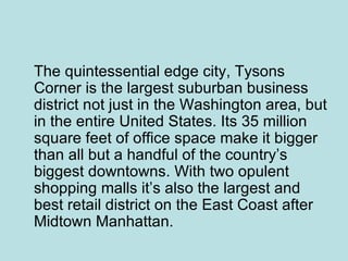 The quintessential edge city, Tysons Corner is the largest suburban business district not just in the Washington area, but in the entire United States. Its 35 million square feet of office space make it bigger than all but a handful of the country’s biggest downtowns. With two opulent shopping malls it’s also the largest and best retail district on the East Coast after Midtown Manhattan.  