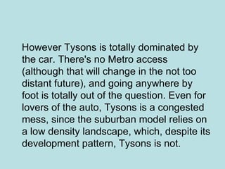 However Tysons is totally dominated by the car. There's no Metro access (although that will change in the not too distant future), and going anywhere by foot is totally out of the question. Even for lovers of the auto, Tysons is a congested mess, since the suburban model relies on a low density landscape, which, despite its development pattern, Tysons is not.  