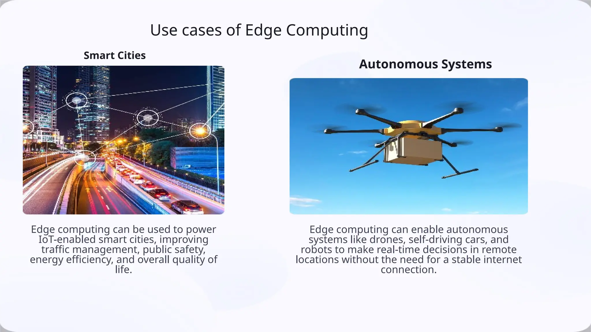 Use cases of Edge Computing
Smart Cities
Edge computing can be used to power
IoT-enabled smart cities, improving
traffic management, public safety,
energy efficiency, and overall quality of
life.
Autonomous Systems
Edge computing can enable autonomous
systems like drones, self-driving cars, and
robots to make real-time decisions in remote
locations without the need for a stable internet
connection.
 