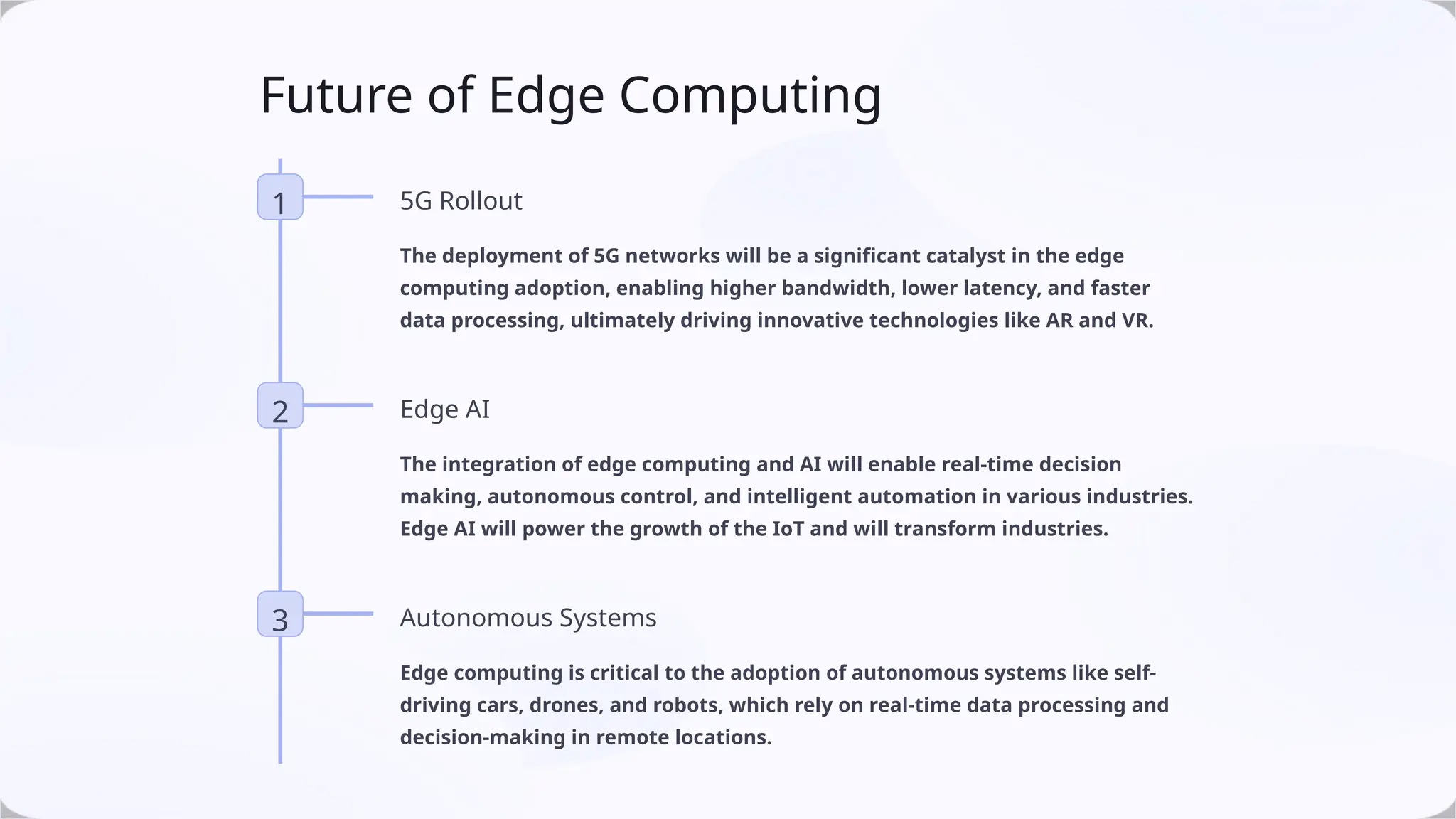 Future of Edge Computing
1 5G Rollout
The deployment of 5G networks will be a significant catalyst in the edge
computing adoption, enabling higher bandwidth, lower latency, and faster
data processing, ultimately driving innovative technologies like AR and VR.
2 Edge AI
The integration of edge computing and AI will enable real-time decision
making, autonomous control, and intelligent automation in various industries.
Edge AI will power the growth of the IoT and will transform industries.
3 Autonomous Systems
Edge computing is critical to the adoption of autonomous systems like self-
driving cars, drones, and robots, which rely on real-time data processing and
decision-making in remote locations.
 