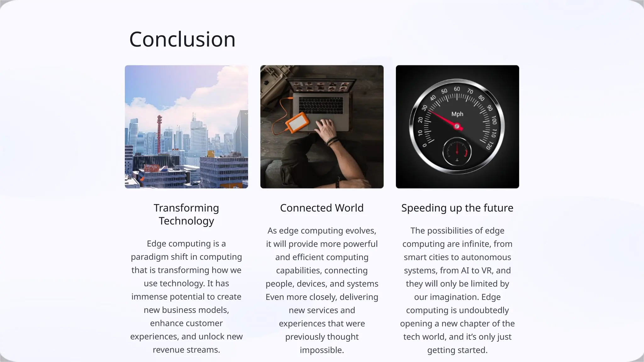 Conclusion
Transforming
Technology
Edge computing is a
paradigm shift in computing
that is transforming how we
use technology. It has
immense potential to create
new business models,
enhance customer
experiences, and unlock new
revenue streams.
Connected World
As edge computing evolves,
it will provide more powerful
and efficient computing
capabilities, connecting
people, devices, and systems
Even more closely, delivering
new services and
experiences that were
previously thought
impossible.
Speeding up the future
The possibilities of edge
computing are infinite, from
smart cities to autonomous
systems, from AI to VR, and
they will only be limited by
our imagination. Edge
computing is undoubtedly
opening a new chapter of the
tech world, and it’s only just
getting started.
 