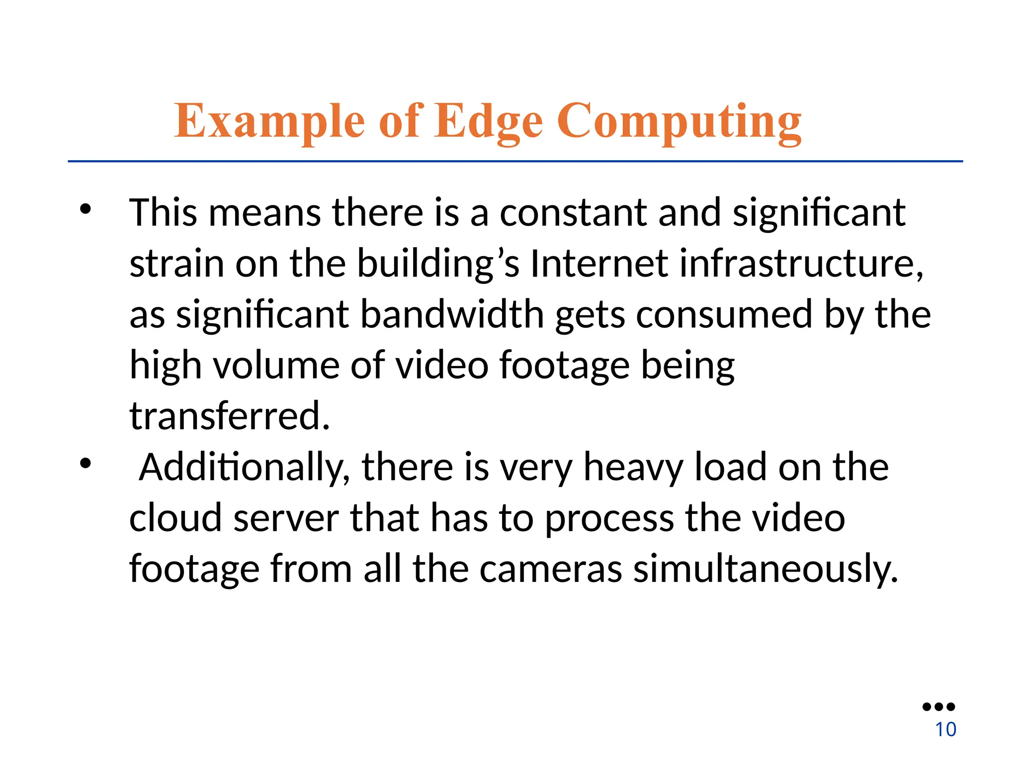 Example of Edge Computing
• This means there is a constant and significant
strain on the building’s Internet infrastructure,
as significant bandwidth gets consumed by the
high volume of video footage being
transferred.
• Additionally, there is very heavy load on the
cloud server that has to process the video
footage from all the cameras simultaneously.
●●●
10
 