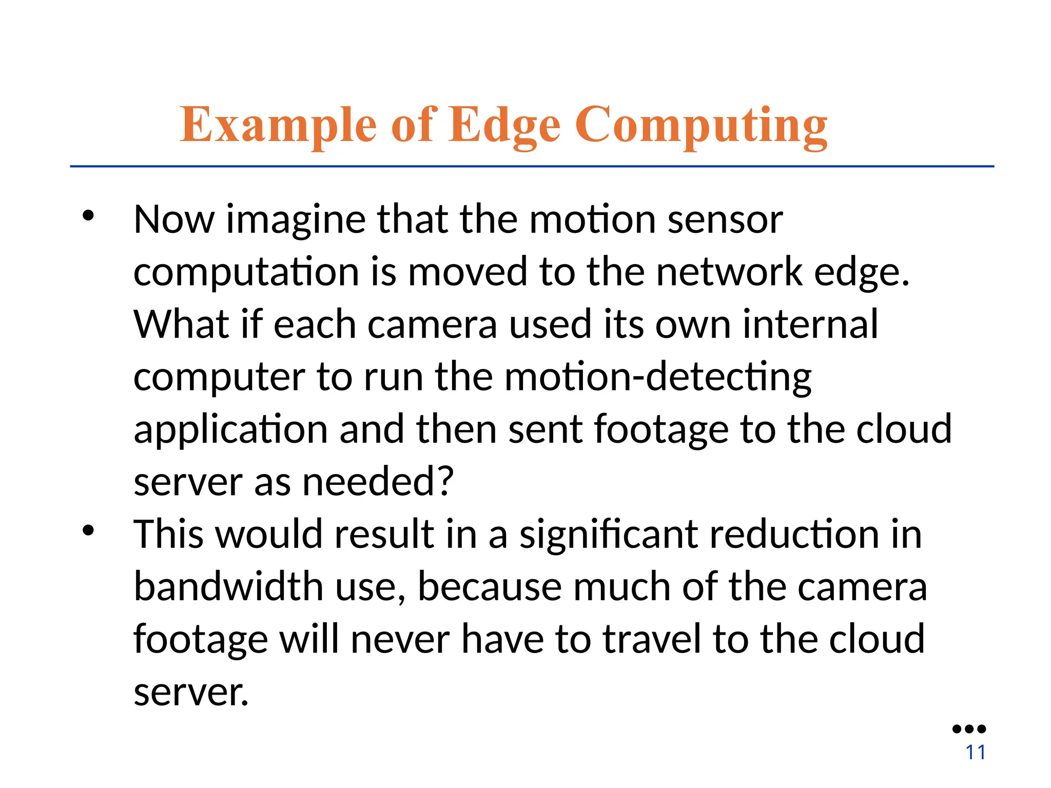 Example of Edge Computing
• Now imagine that the motion sensor
computation is moved to the network edge.
What if each camera used its own internal
computer to run the motion-detecting
application and then sent footage to the cloud
server as needed?
• This would result in a significant reduction in
bandwidth use, because much of the camera
footage will never have to travel to the cloud
server.
●●●
11
 