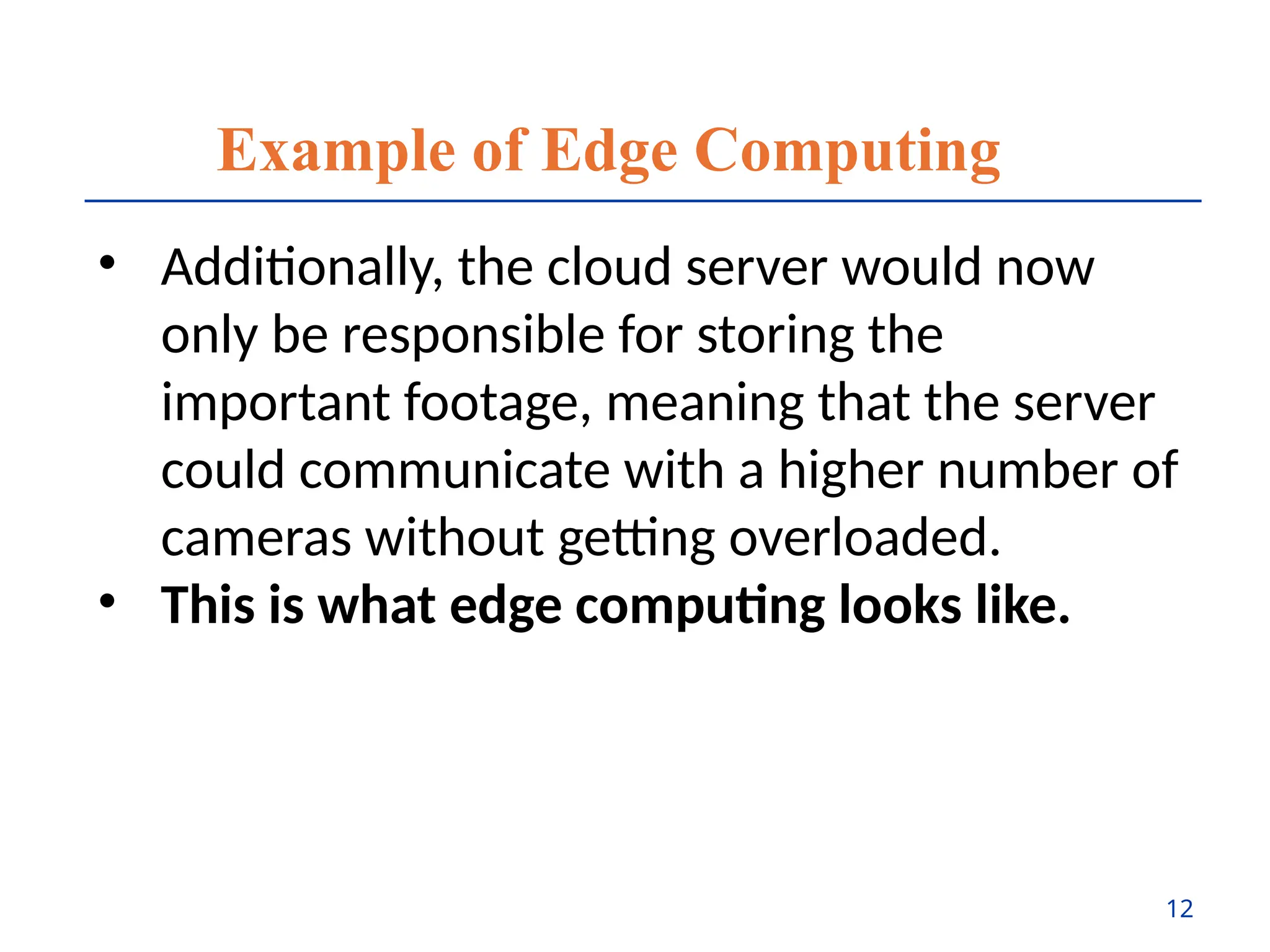 Example of Edge Computing
• Additionally, the cloud server would now
only be responsible for storing the
important footage, meaning that the server
could communicate with a higher number of
cameras without getting overloaded.
• This is what edge computing looks like.
12
 