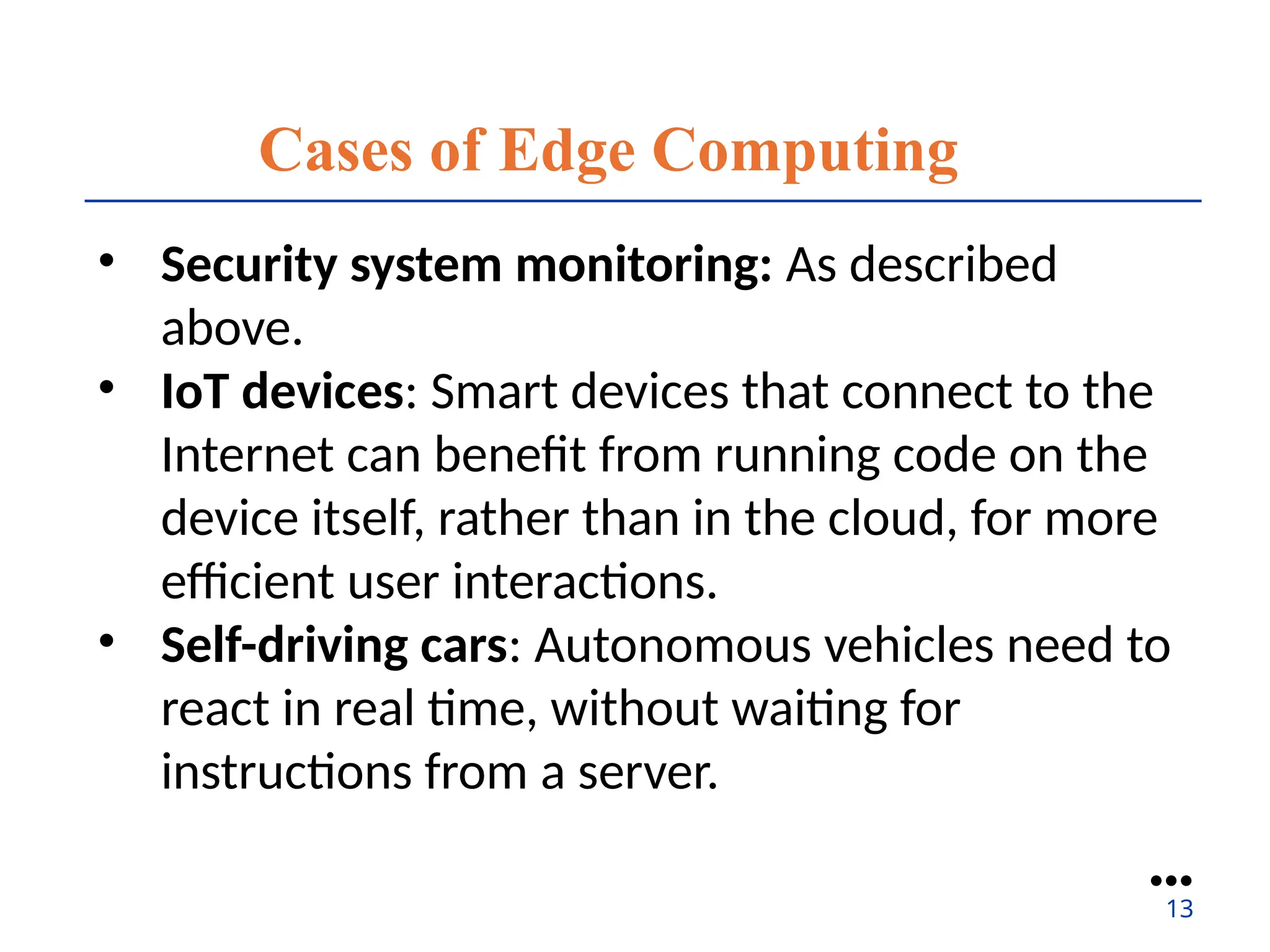 Cases of Edge Computing
• Security system monitoring: As described
above.
• IoT devices: Smart devices that connect to the
Internet can benefit from running code on the
device itself, rather than in the cloud, for more
efficient user interactions.
• Self-driving cars: Autonomous vehicles need to
react in real time, without waiting for
instructions from a server.
●●●
13
 