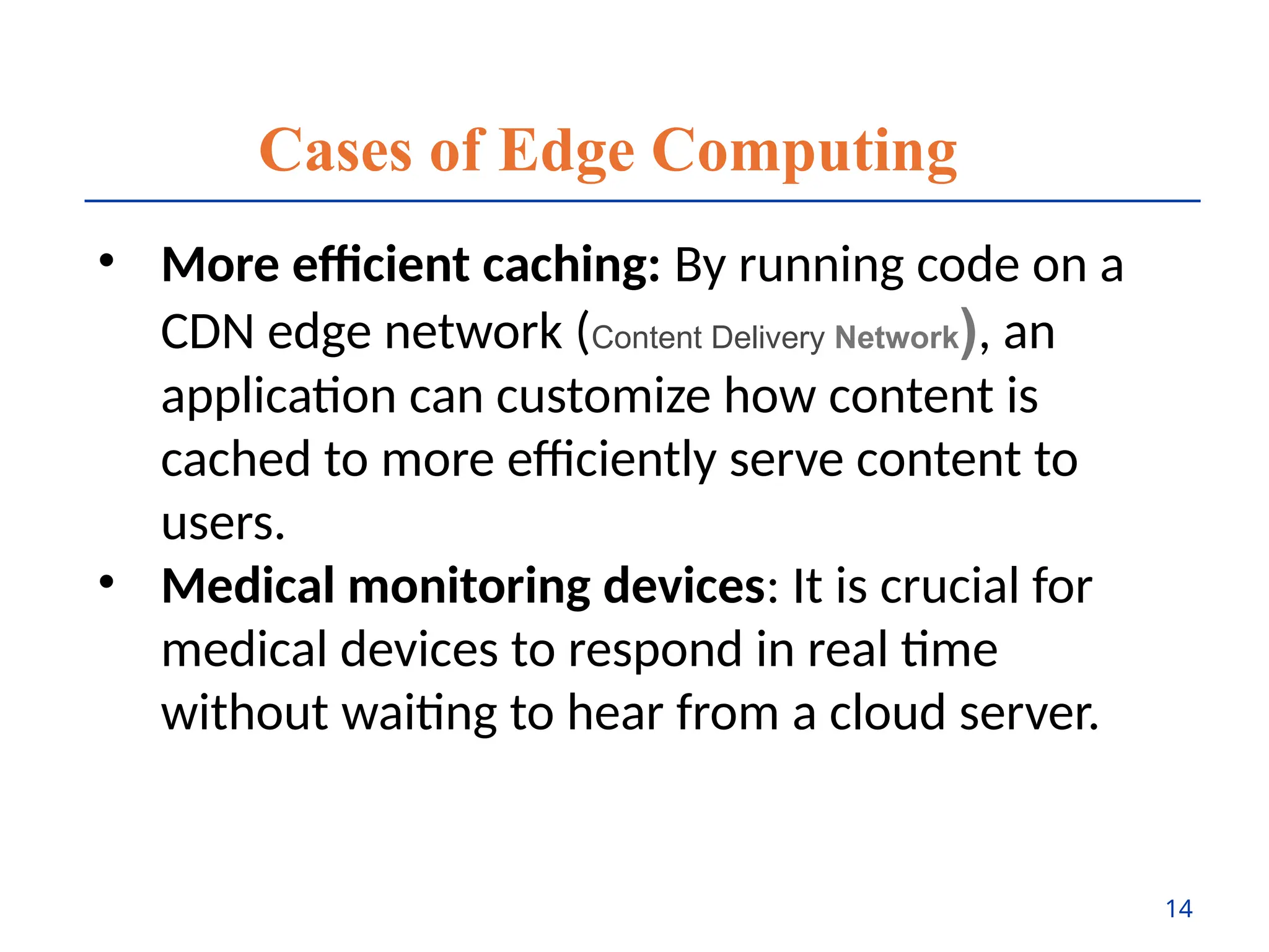 Cases of Edge Computing
• More efficient caching: By running code on a
CDN edge network (Content Delivery Network), an
application can customize how content is
cached to more efficiently serve content to
users.
• Medical monitoring devices: It is crucial for
medical devices to respond in real time
without waiting to hear from a cloud server.
14
 