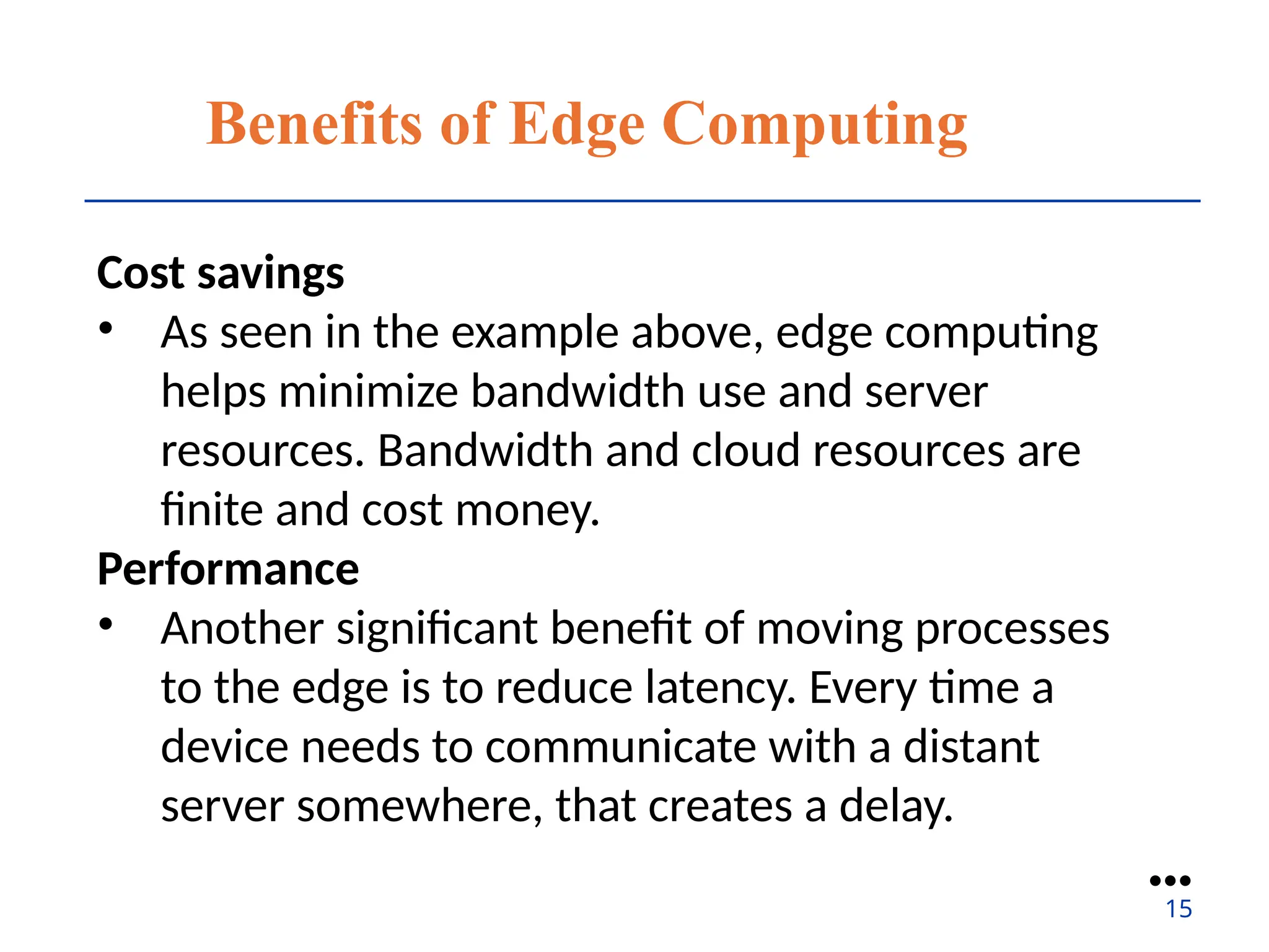 Benefits of Edge Computing
Cost savings
• As seen in the example above, edge computing
helps minimize bandwidth use and server
resources. Bandwidth and cloud resources are
finite and cost money.
Performance
• Another significant benefit of moving processes
to the edge is to reduce latency. Every time a
device needs to communicate with a distant
server somewhere, that creates a delay.
●●●
15
 