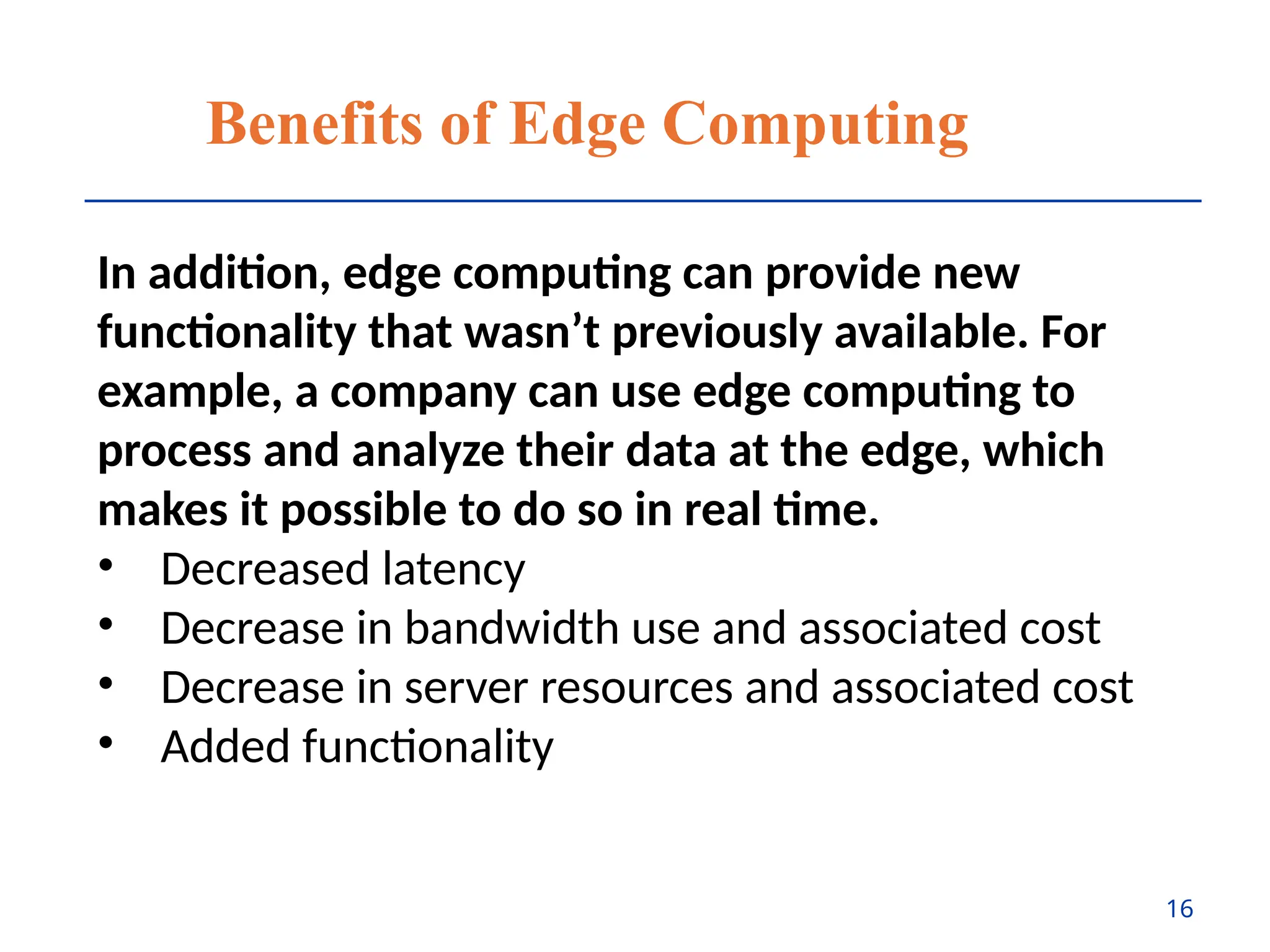 Benefits of Edge Computing
In addition, edge computing can provide new
functionality that wasn’t previously available. For
example, a company can use edge computing to
process and analyze their data at the edge, which
makes it possible to do so in real time.
• Decreased latency
• Decrease in bandwidth use and associated cost
• Decrease in server resources and associated cost
• Added functionality
16
 