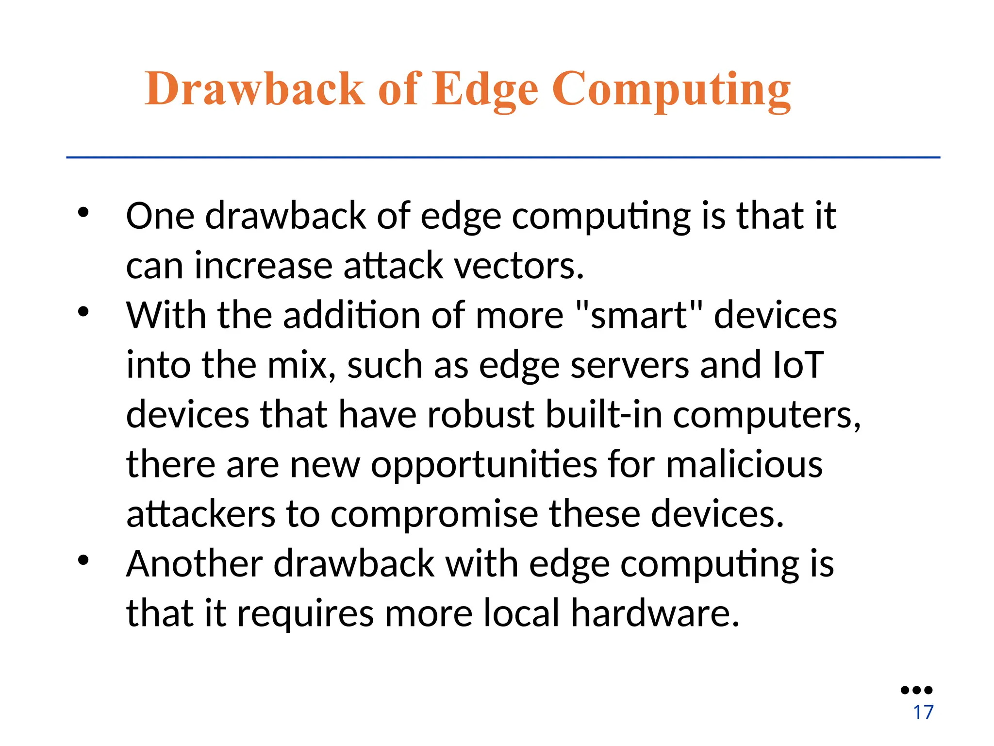 Drawback of Edge Computing
• One drawback of edge computing is that it
can increase attack vectors.
• With the addition of more "smart" devices
into the mix, such as edge servers and IoT
devices that have robust built-in computers,
there are new opportunities for malicious
attackers to compromise these devices.
• Another drawback with edge computing is
that it requires more local hardware.
●●●
17
 