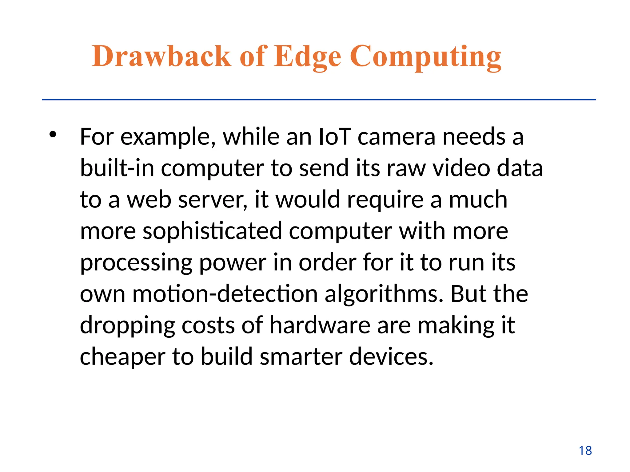 Drawback of Edge Computing
• For example, while an IoT camera needs a
built-in computer to send its raw video data
to a web server, it would require a much
more sophisticated computer with more
processing power in order for it to run its
own motion-detection algorithms. But the
dropping costs of hardware are making it
cheaper to build smarter devices.
18
 