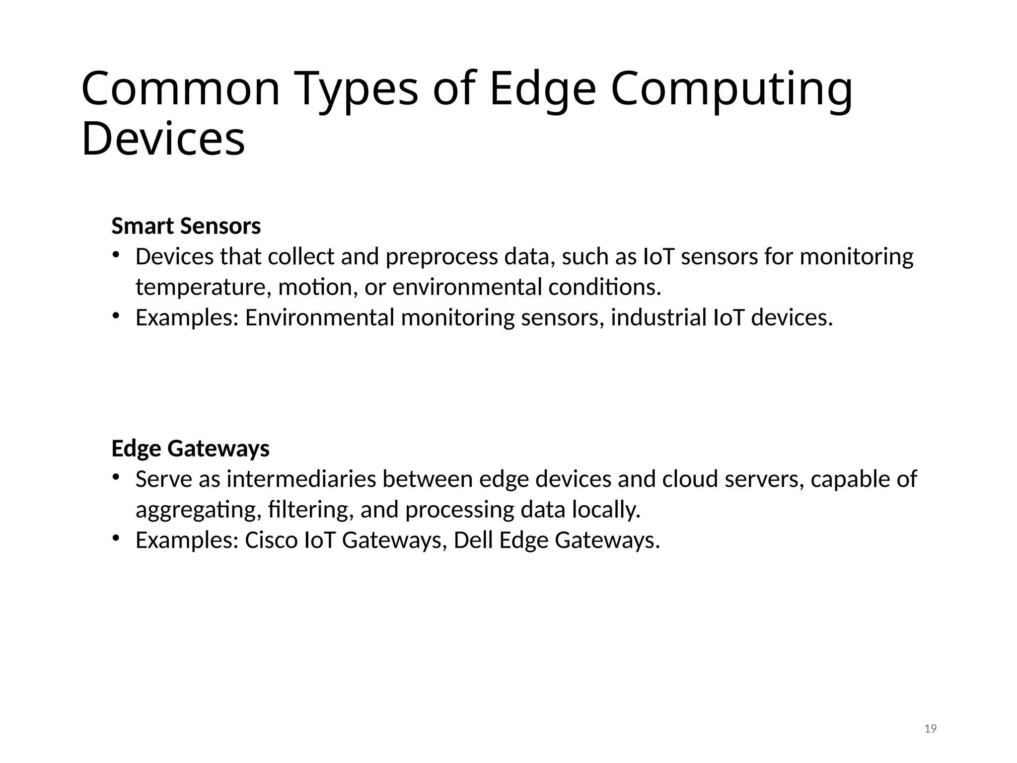 Common Types of Edge Computing
Devices
19
Smart Sensors
• Devices that collect and preprocess data, such as IoT sensors for monitoring
temperature, motion, or environmental conditions.
• Examples: Environmental monitoring sensors, industrial IoT devices.
Edge Gateways
• Serve as intermediaries between edge devices and cloud servers, capable of
aggregating, filtering, and processing data locally.
• Examples: Cisco IoT Gateways, Dell Edge Gateways.
 