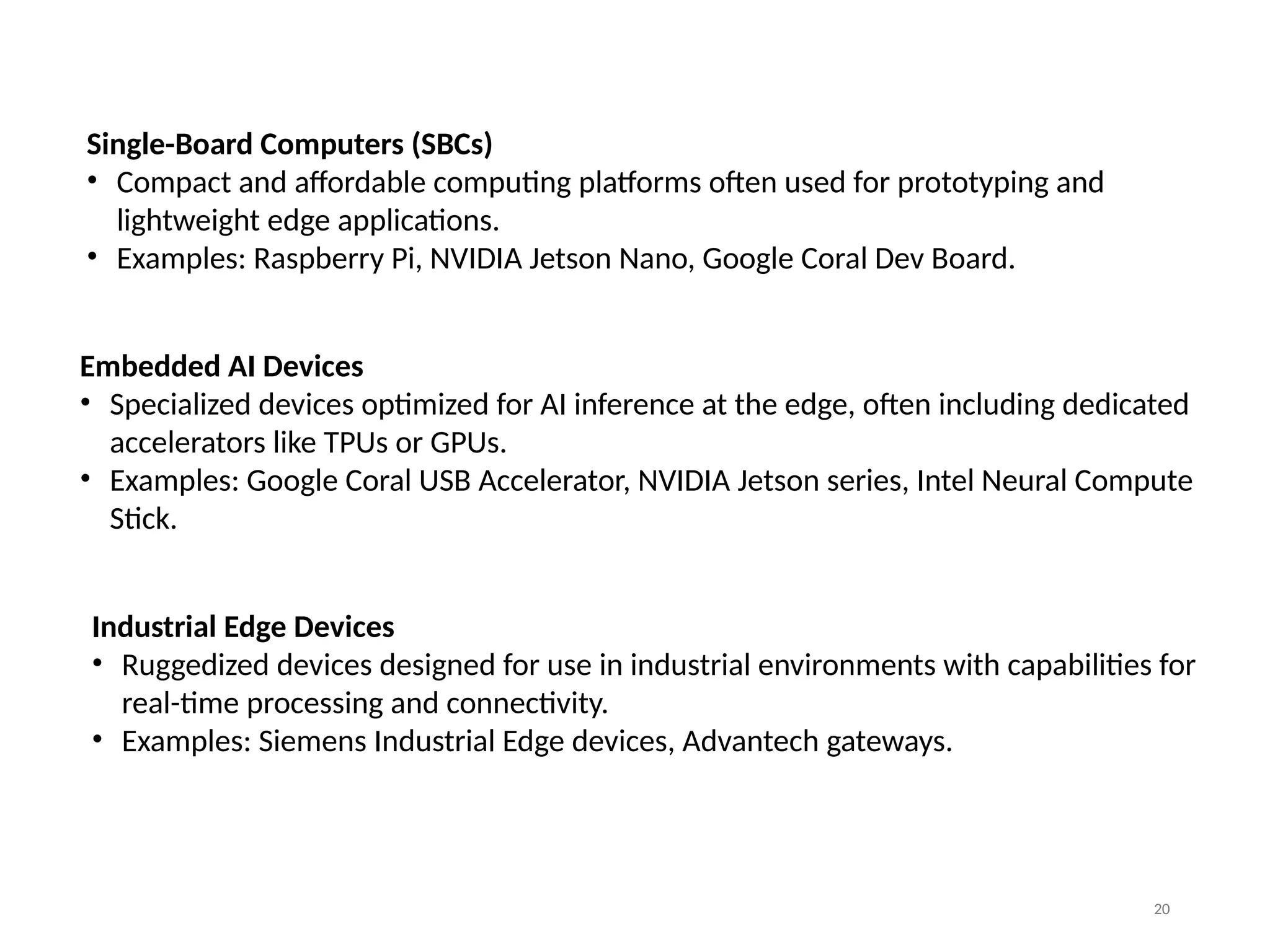 20
Single-Board Computers (SBCs)
• Compact and affordable computing platforms often used for prototyping and
lightweight edge applications.
• Examples: Raspberry Pi, NVIDIA Jetson Nano, Google Coral Dev Board.
Embedded AI Devices
• Specialized devices optimized for AI inference at the edge, often including dedicated
accelerators like TPUs or GPUs.
• Examples: Google Coral USB Accelerator, NVIDIA Jetson series, Intel Neural Compute
Stick.
Industrial Edge Devices
• Ruggedized devices designed for use in industrial environments with capabilities for
real-time processing and connectivity.
• Examples: Siemens Industrial Edge devices, Advantech gateways.
 