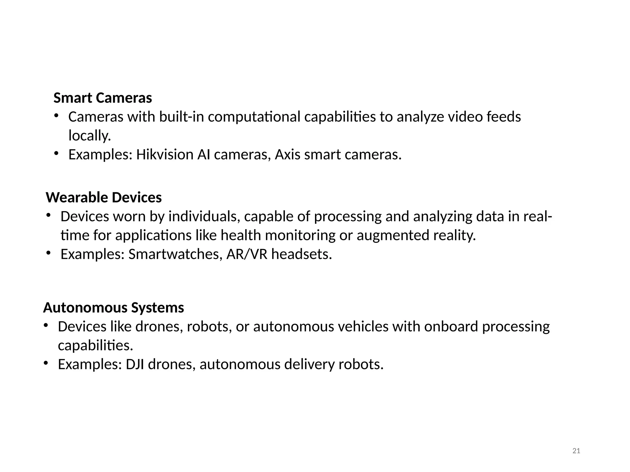 21
Smart Cameras
• Cameras with built-in computational capabilities to analyze video feeds
locally.
• Examples: Hikvision AI cameras, Axis smart cameras.
Wearable Devices
• Devices worn by individuals, capable of processing and analyzing data in real-
time for applications like health monitoring or augmented reality.
• Examples: Smartwatches, AR/VR headsets.
Autonomous Systems
• Devices like drones, robots, or autonomous vehicles with onboard processing
capabilities.
• Examples: DJI drones, autonomous delivery robots.
 