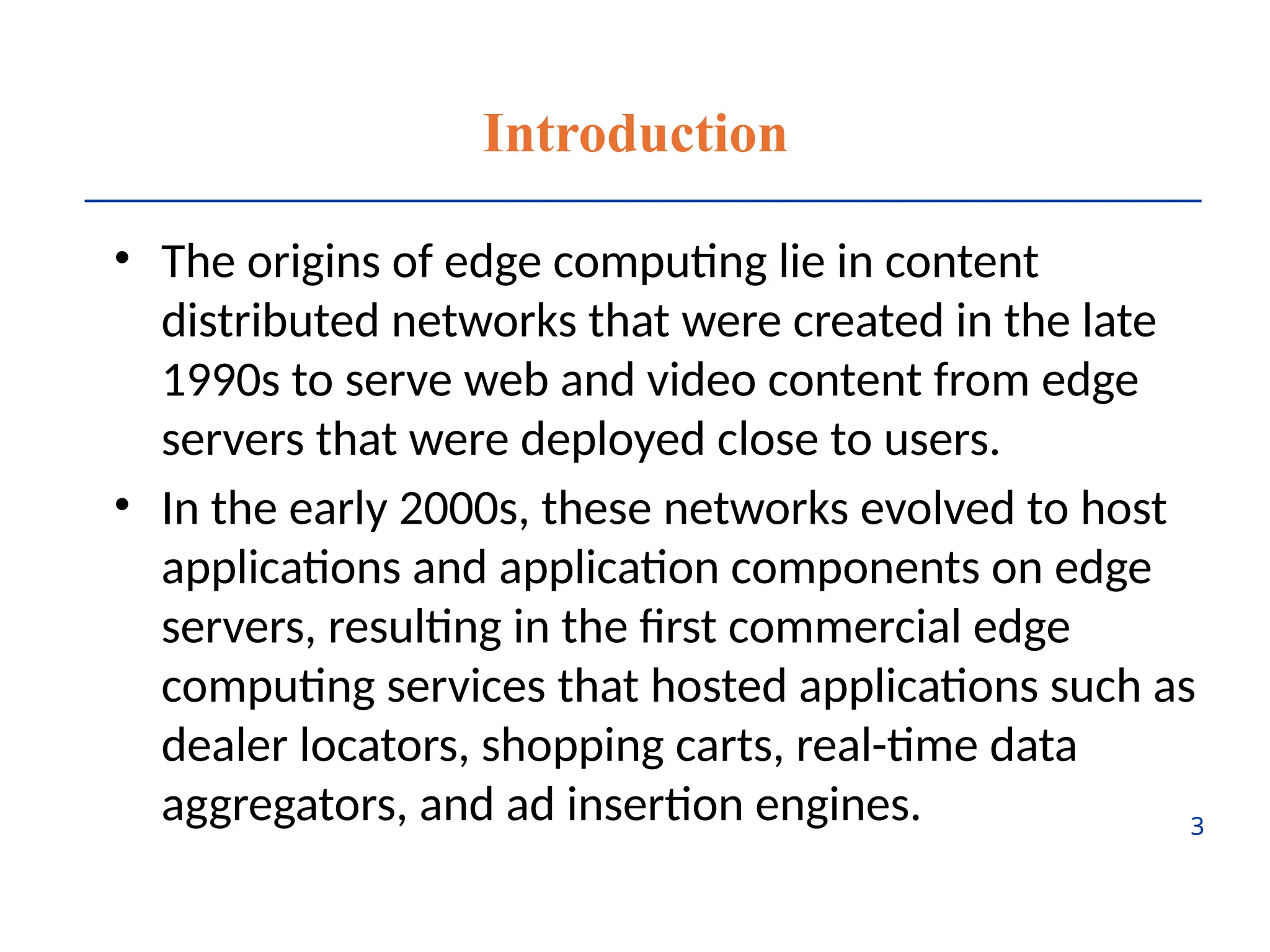 Introduction
• The origins of edge computing lie in content
distributed networks that were created in the late
1990s to serve web and video content from edge
servers that were deployed close to users.
• In the early 2000s, these networks evolved to host
applications and application components on edge
servers, resulting in the first commercial edge
computing services that hosted applications such as
dealer locators, shopping carts, real-time data
aggregators, and ad insertion engines. 3
 