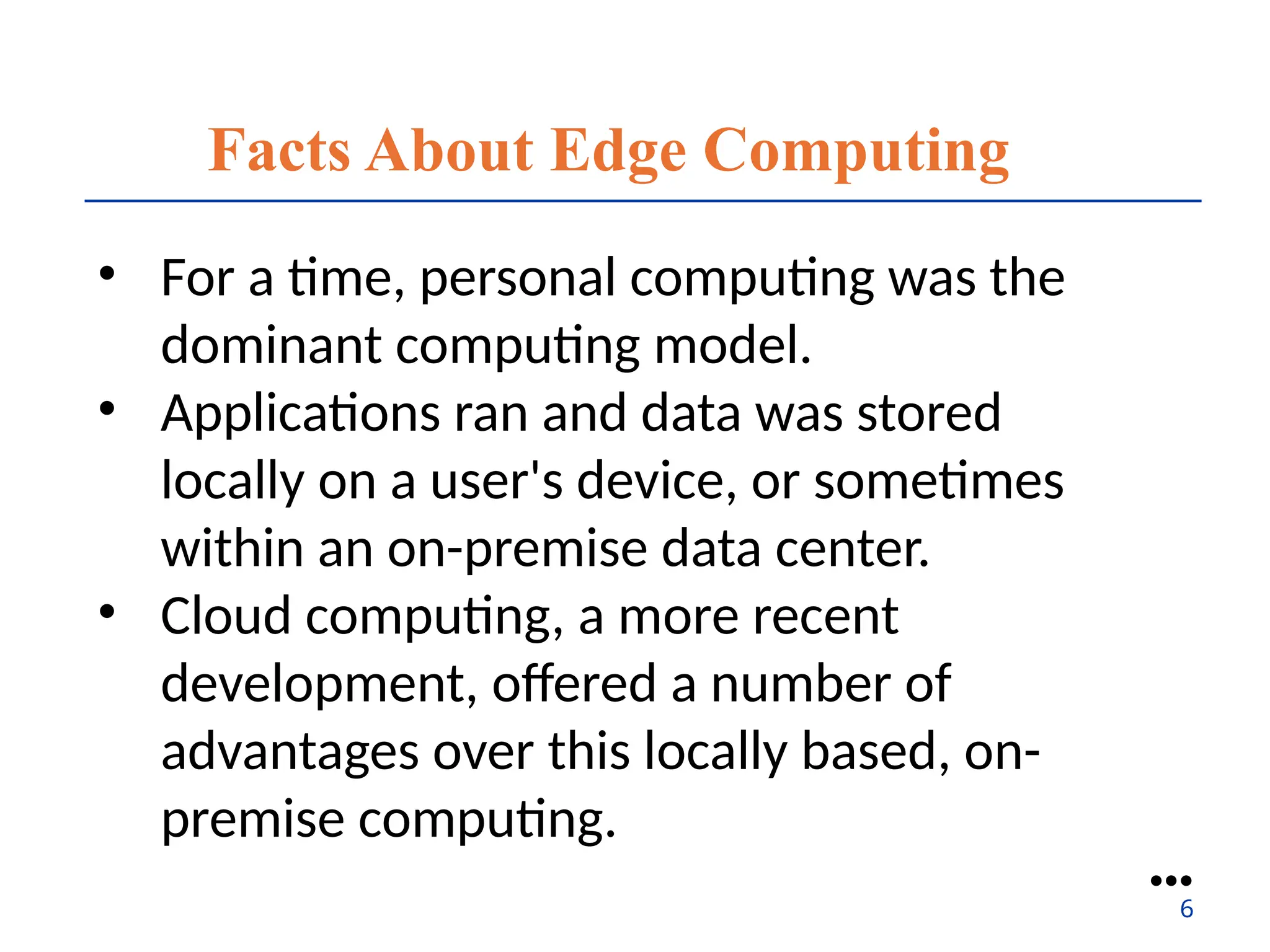 Facts About Edge Computing
• For a time, personal computing was the
dominant computing model.
• Applications ran and data was stored
locally on a user's device, or sometimes
within an on-premise data center.
• Cloud computing, a more recent
development, offered a number of
advantages over this locally based, on-
premise computing.
●●●
6
 