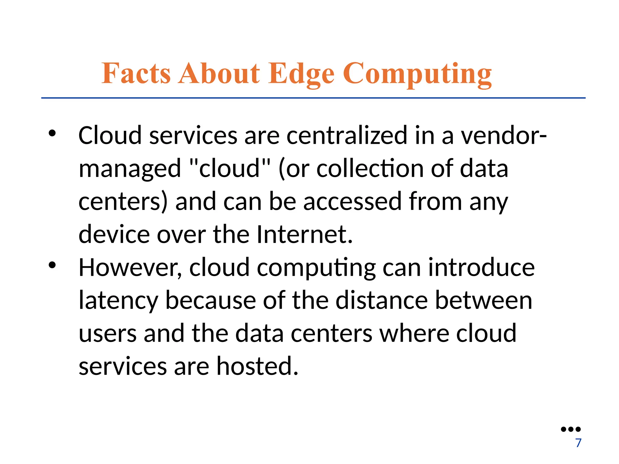 Facts About Edge Computing
• Cloud services are centralized in a vendor-
managed "cloud" (or collection of data
centers) and can be accessed from any
device over the Internet.
• However, cloud computing can introduce
latency because of the distance between
users and the data centers where cloud
services are hosted.
●●●
7
 