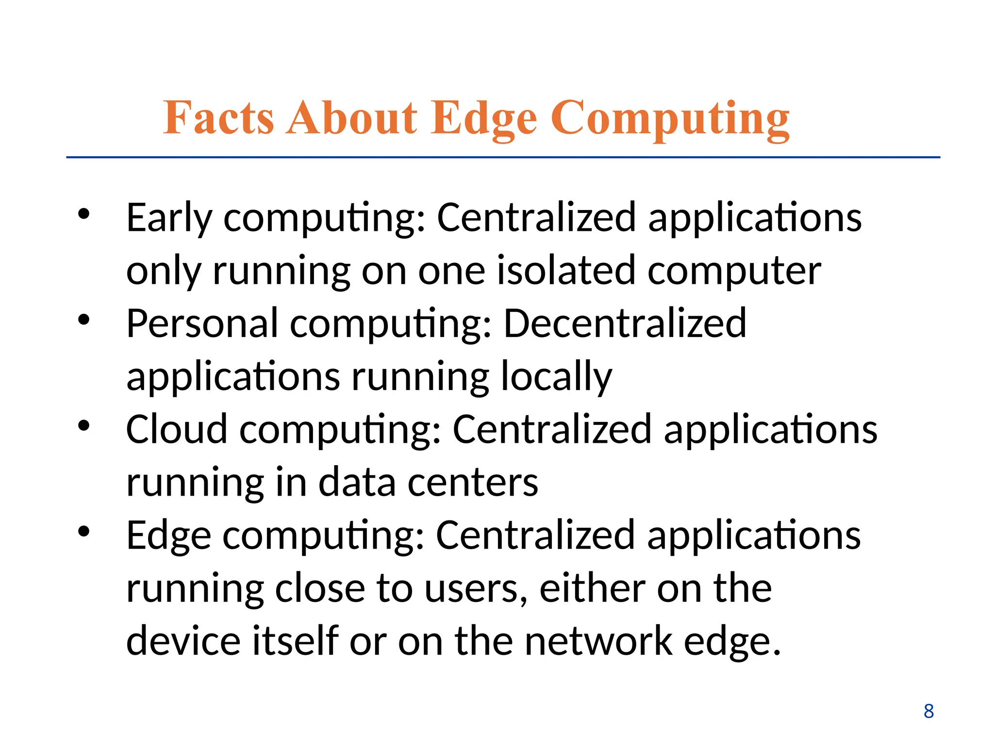 Facts About Edge Computing
• Early computing: Centralized applications
only running on one isolated computer
• Personal computing: Decentralized
applications running locally
• Cloud computing: Centralized applications
running in data centers
• Edge computing: Centralized applications
running close to users, either on the
device itself or on the network edge.
8
 