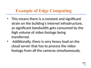 Example of Edge Computing
• This means there is a constant and significant
strain on the building’s Internet infrastructure,
as significant bandwidth gets consumed by the
high volume of video footage being
transferred.
• Additionally, there is very heavy load on the
cloud server that has to process the video
footage from all the cameras simultaneously.
●●●
10
 