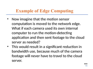 Example of Edge Computing
• Now imagine that the motion sensor
computation is moved to the network edge.
What if each camera used its own internal
computer to run the motion-detecting
application and then sent footage to the cloud
server as needed?
• This would result in a significant reduction in
bandwidth use, because much of the camera
footage will never have to travel to the cloud
server.
●●●
11
 