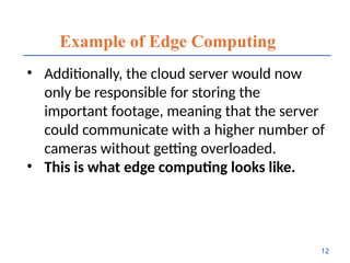 Example of Edge Computing
• Additionally, the cloud server would now
only be responsible for storing the
important footage, meaning that the server
could communicate with a higher number of
cameras without getting overloaded.
• This is what edge computing looks like.
12
 