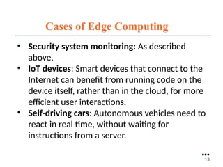 Cases of Edge Computing
• Security system monitoring: As described
above.
• IoT devices: Smart devices that connect to the
Internet can benefit from running code on the
device itself, rather than in the cloud, for more
efficient user interactions.
• Self-driving cars: Autonomous vehicles need to
react in real time, without waiting for
instructions from a server.
●●●
13
 