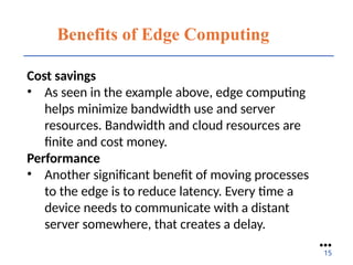 Benefits of Edge Computing
Cost savings
• As seen in the example above, edge computing
helps minimize bandwidth use and server
resources. Bandwidth and cloud resources are
finite and cost money.
Performance
• Another significant benefit of moving processes
to the edge is to reduce latency. Every time a
device needs to communicate with a distant
server somewhere, that creates a delay.
●●●
15
 
