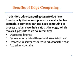 Benefits of Edge Computing
In addition, edge computing can provide new
functionality that wasn’t previously available. For
example, a company can use edge computing to
process and analyze their data at the edge, which
makes it possible to do so in real time.
• Decreased latency
• Decrease in bandwidth use and associated cost
• Decrease in server resources and associated cost
• Added functionality
16
 